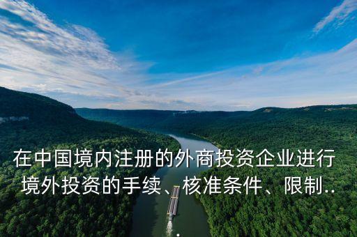 在中國境內(nèi)注冊的外商投資企業(yè)進行 境外投資的手續(xù)、核準條件、限制...
