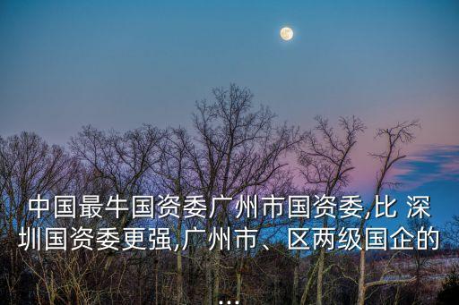中國最牛國資委廣州市國資委,比 深圳國資委更強,廣州市、區(qū)兩級國企的...