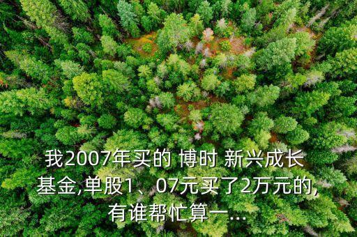 我2007年買的 博時 新興成長 基金,單股1、07元買了2萬元的,有誰幫忙算一...