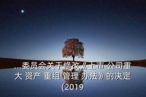 ...委員會關于修改《上市 公司重大 資產 重組 管理 辦法》的決定(2019