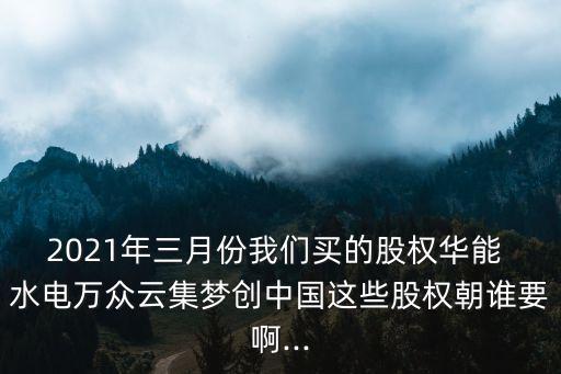 2021年三月份我們買的股權(quán)華能 水電萬眾云集夢(mèng)創(chuàng)中國這些股權(quán)朝誰要啊...