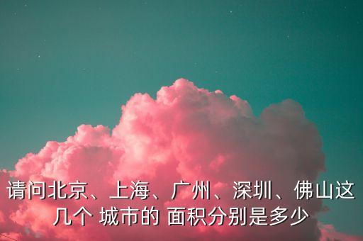 請問北京、上海、廣州、深圳、佛山這幾個(gè) 城市的 面積分別是多少