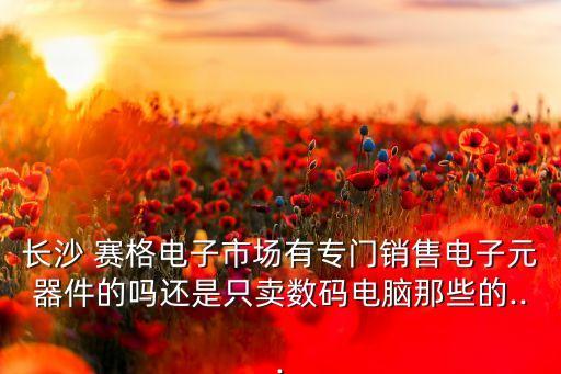 長(zhǎng)沙 賽格電子市場(chǎng)有專(zhuān)門(mén)銷(xiāo)售電子元器件的嗎還是只賣(mài)數(shù)碼電腦那些的...