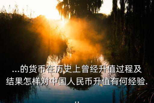 ...的貨幣在歷史上曾經(jīng)升值過程及結(jié)果怎樣對(duì)中國人民幣升值有何經(jīng)驗(yàn)...