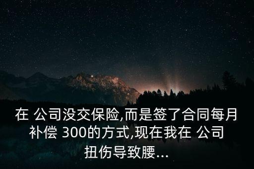 在 公司沒交保險,而是簽了合同每月補償 300的方式,現(xiàn)在我在 公司扭傷導致腰...