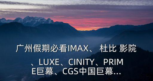 廣州假期必看IMAX、 杜比 影院、LUXE、CINITY、PRIME巨幕、CGS中國巨幕...