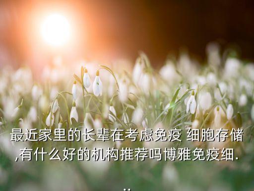 最近家里的長(zhǎng)輩在考慮免疫 細(xì)胞存儲(chǔ),有什么好的機(jī)構(gòu)推薦嗎博雅免疫細(xì)...