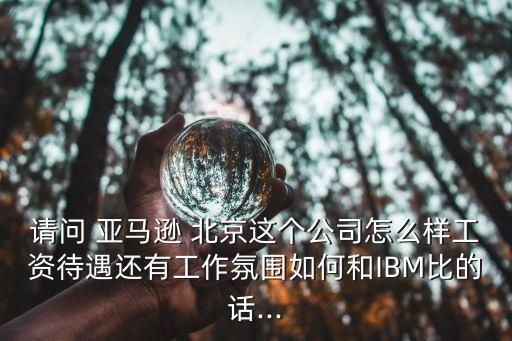 請(qǐng)問(wèn) 亞馬遜 北京這個(gè)公司怎么樣工資待遇還有工作氛圍如何和IBM比的話...