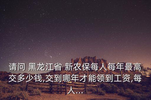 請問 黑龍江省 新農(nóng)保每人每年最高交多少錢,交到哪年才能領到工資,每人...